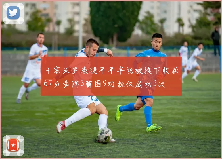 卡塞米罗表现平平半场被换下收获67分黄牌3解围9对抗仅成功3次