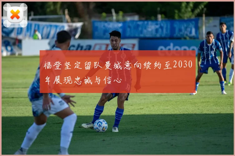 福登坚定留队曼城意向续约至2030年展现忠诚与信心