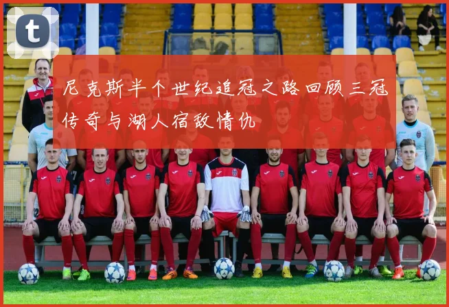 尼克斯半个世纪追冠之路回顾三冠传奇与湖人宿敌情仇