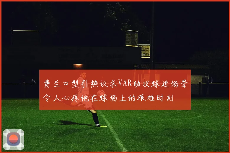 费兰口型引热议求VAR助攻球进场景令人心疼他在球场上的艰难时刻