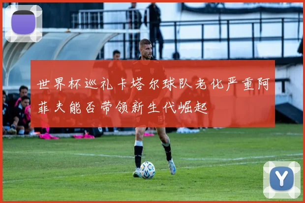 世界杯巡礼卡塔尔球队老化严重阿菲夫能否带领新生代崛起