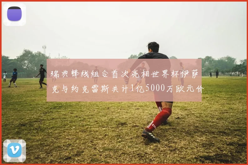 瑞典锋线组合首次亮相世界杯伊萨克与约克雷斯共计1亿5000万欧元价值