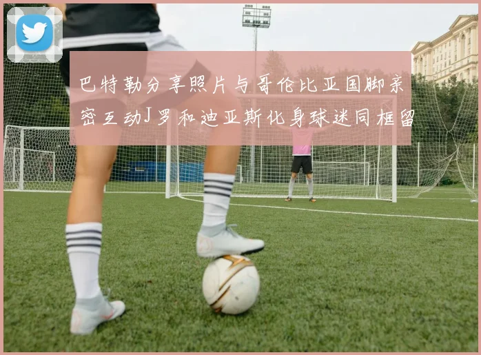 巴特勒分享照片与哥伦比亚国脚亲密互动J罗和迪亚斯化身球迷同框留念