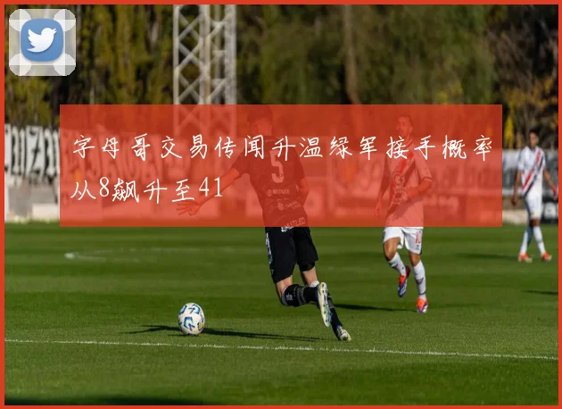 字母哥交易传闻升温绿军接手概率从8飙升至41