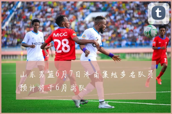 山东男篮6月7日济南集结多名队员预计将于6月离队